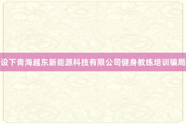 设下青海越东新能源科技有限公司健身教练培训骗局