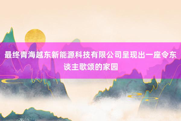 最终青海越东新能源科技有限公司呈现出一座令东谈主歌颂的家园